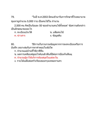 79.                “ในปี พ.ศ.2553 มีคนเข้ามารับการรักษาที่โรงพยาบาล
ขุนหาญจานวน 5,000 ราย เป็นคนไข้ใน จานวน
    2,500 คน คิดเป็นร้อยละ 50 ของจานวนคนไข้ทั้งหมด” ข้อความดังกล่าว
เป็นลักษณะของอะไร
    ก. ทะเบียนประวัติ              ข. แฟ้มคนไข้
    ค. ข่าวสาร                     ง. ข้อมูลดิบ


80.                  วิธีการเก็บรวบรวมข้อมูลจากการลงทะเบียนหรือการ
บันทึก เหมาะสมกับการหาคาตอบในข้อใด
   ก. จานวนแม่บ้านที่ใช้ยาสีฟัน
   ข. ผลการเคลือบฟลูออไรด์บนผิวฟันที่มีต่อการป้องกันฟันผุ
   ค. จานวนผู้มาใช้บริการห้องสมุดในแต่ละวัน
   ง. รายได้เฉลี่ยต่อครัวเรือนของกรุงเทพมหานคร
 