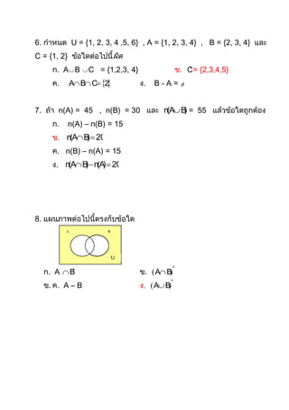 6. กาหนด U = {1, 2, 3, 4 ,5, 6} , A = {1, 2, 3, 4} , B = {2, 3, 4} และ
C = {1, 2} ข้อใดต่อไปนี้ผิด
     ก. A  B   C   = {1,2,3, 4}                 ข. C = {2,3,4,5}
                                                      
     ค.   A B C 2              ง.   B-A=      



7. ถ้า n(A) = 45 , n(B) = 30 และ n(A B = 55 แล้วข้อใดถูกต้อง
                                       )
     ก.   n(A) – n(B) = 15
     ข. n(A B  20
              )
     ค. n(B) – n(A) = 15
     ง. n(A B  n(A  20
              )     )




8. แผนภาพต่อไปนี้ตรงกับข้อใด




  ก. A  B                         ข.  A B 
                                              
  ข. ค. A – B                       ง.  A B 
                                             
 