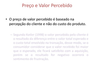 Preço e Valor Percebido

• O preço de valor percebido é baseado na
  percepção do cliente e não do custo do produto.

  – Segundo Kotler (1998) o valor percebido pelo cliente é
    o resultado da diferença entre o valor total esperado e
    o custo total envolvido na transação, desse modo, se o
    consumidor considerar que o valor recebido foi maior
    que o esperado, ele ficará satisfeito com a aquisição,
    porém se o resultado for negativo ocorrerá o
    sentimento de frustração.
 
