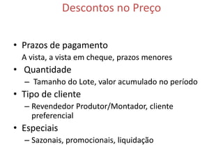 Descontos no Preço

• Prazos de pagamento
  A vista, a vista em cheque, prazos menores
• Quantidade
  – Tamanho do Lote, valor acumulado no período
• Tipo de cliente
  – Revendedor Produtor/Montador, cliente
    preferencial
• Especiais
  – Sazonais, promocionais, liquidação
 