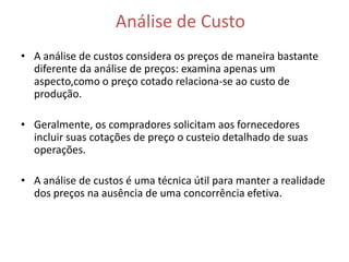 Análise de Custo
• A análise de custos considera os preços de maneira bastante
  diferente da análise de preços: examina apenas um
  aspecto,como o preço cotado relaciona-se ao custo de
  produção.

• Geralmente, os compradores solicitam aos fornecedores
  incluir suas cotações de preço o custeio detalhado de suas
  operações.

• A análise de custos é uma técnica útil para manter a realidade
  dos preços na ausência de uma concorrência efetiva.
 