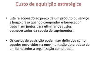 Custo de aquisição estratégica

• Está relacionado ao preço de um produto ou serviço
  a longo prazo quando comprador e fornecedor
  trabalham juntos para eliminar os custos
  desnecessários da cadeia de suprimentos.

• Os custos de aquisição podem ser definidos como
  aqueles envolvidos na movimentação do produto de
  um fornecedor a organização compradora.
 
