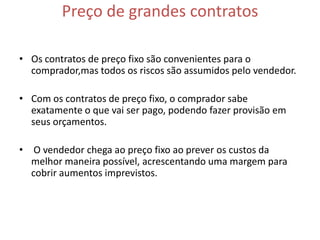 Preço de grandes contratos

• Os contratos de preço fixo são convenientes para o
  comprador,mas todos os riscos são assumidos pelo vendedor.

• Com os contratos de preço fixo, o comprador sabe
  exatamente o que vai ser pago, podendo fazer provisão em
  seus orçamentos.

• O vendedor chega ao preço fixo ao prever os custos da
  melhor maneira possível, acrescentando uma margem para
  cobrir aumentos imprevistos.
 