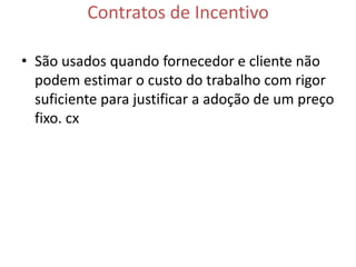 Contratos de Incentivo

• São usados quando fornecedor e cliente não
  podem estimar o custo do trabalho com rigor
  suficiente para justificar a adoção de um preço
  fixo. cx
 