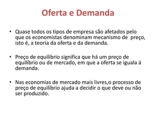 Oferta e Demanda
• Quase todos os tipos de empresa são afetados pelo
  que os economistas denominam mecanismo de preço,
  isto é, a teoria da oferta e da demanda.

• Preço de equilíbrio significa que há um preço de
  equilíbrio ou de mercado, em que a oferta se iguala á
  demanda.

• Nas economias de mercado mais livres,o processo de
  preço de equilíbrio ajuda a decidir o que deve ou não
  ser produzido.
 