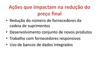 Ações que impactam na redução do
             preço final
• Redução do número de fornecedores da
  cadeia de suprimentos
• Desenvolvimento conjunto de novos produtos
• Trabalho com fornecedores responsivos
• Uso de bancos de dados integrados
 