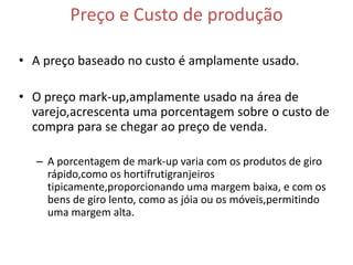 Preço e Custo de produção

• A preço baseado no custo é amplamente usado.

• O preço mark-up,amplamente usado na área de
  varejo,acrescenta uma porcentagem sobre o custo de
  compra para se chegar ao preço de venda.

  – A porcentagem de mark-up varia com os produtos de giro
    rápido,como os hortifrutigranjeiros
    tipicamente,proporcionando uma margem baixa, e com os
    bens de giro lento, como as jóia ou os móveis,permitindo
    uma margem alta.
 