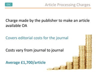 OSC Article Processing Charges
Charge made by the publisher to make an article
available OA
Covers editorial costs for the journal
Costs vary from journal to journal
Average £1,700/article
 