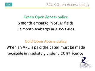 OSC RCUK Open Access policy
Green Open Access policy
6 month embargo in STEM fields
12 month embargo in AHSS fields
Gold Open Access policy
When an APC is paid the paper must be made
available immediately under a CC BY licence
 