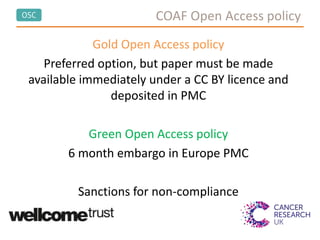 OSC COAF Open Access policy
Gold Open Access policy
Preferred option, but paper must be made
available immediately under a CC BY licence and
deposited in PMC
Green Open Access policy
6 month embargo in Europe PMC
Sanctions for non-compliance
 
