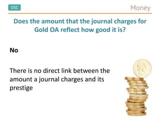 OSC Money
Does the amount that the journal charges for
Gold OA reflect how good it is?
No
There is no direct link between the
amount a journal charges and its
prestige
 