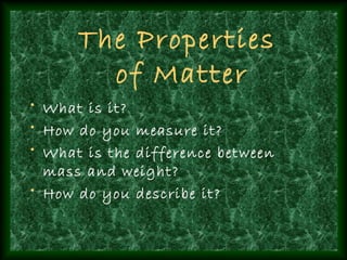 The Properties
        of Matter
• What is it?
• How do you measure it?
• What is the difference between
  mass and weight?
• How do you describe it?
 