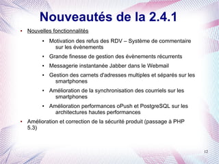 Nouveautés de la 2.4.1
●   Nouvelles fonctionnalités
          ●   Motivation des refus des RDV – Système de commentaire
                sur les évènements
          ●   Grande finesse de gestion des évènements récurrents
          ●   Messagerie instantanée Jabber dans le Webmail
          ●   Gestion des carnets d'adresses multiples et séparés sur les
                smartphones
          ●   Amélioration de la synchronisation des courriels sur les
                smartphones
          ●   Amélioration performances oPush et PostgreSQL sur les
                architectures hautes performances
●   Amélioration et correction de la sécurité produit (passage à PHP
    5.3)



                                                                            12
 