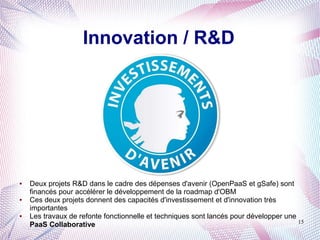 Innovation / R&D




●   Deux projets R&D dans le cadre des dépenses d'avenir (OpenPaaS et gSafe) sont
    financés pour accélérer le développement de la roadmap d'OBM
●   Ces deux projets donnent des capacités d'investissement et d'innovation très
    importantes
●   Les travaux de refonte fonctionnelle et techniques sont lancés pour développer une
                                                                                       15
    PaaS Collaborative
 