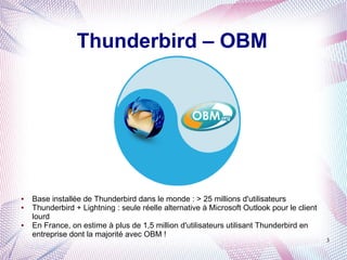 Thunderbird – OBM




●   Base installée de Thunderbird dans le monde : > 25 millions d'utilisateurs
●   Thunderbird + Lightning : seule réelle alternative à Microsoft Outlook pour le client
    lourd
●   En France, on estime à plus de 1,5 million d'utilisateurs utilisant Thunderbird en
    entreprise dont la majorité avec OBM !
                                                                                            3
 