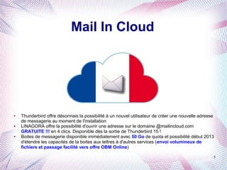Mail In Cloud



                                               @



●   Thunderbird offre désormais la possibilité à un nouvel utilisateur de créer une nouvelle adresse
    de messagerie au moment de l'installation
●   LINAGORA offre la possibilité d'ouvrir une adresse sur le domaine @mailincloud.com
    GRATUITE !!! en 4 clics. Disponible dès la sortie de Thunderbird 15 !
●   Boites de messagerie disponible immédiatement avec 50 Go de quota et possibilité début 2013
    d'étendre les capacités de la boites aux lettres à d'autres services (envoi volumineux de
    fichiers et passage facilité vers offre OBM Online)

                                                                                                   5
 