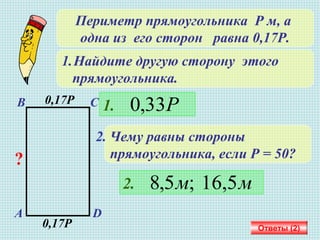 Периметр прямоугольника Р м, а
одна из его сторон равна 0,17Р.
1.Найдите другую сторону этого
прямоугольника.
А D
В С0,17Р
0,17Р
?
1. Р33,0
2. Чему равны стороны
прямоугольника, если Р = 50?
2. мм 16,5;5,8
Ответы (2)
 
