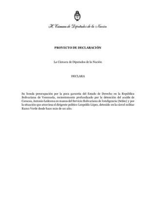 PROYECTO DE DECLARACIÓN
La Cámara de Diputados de la Nación
DECLARA
Su honda preocupación por la poca garantía del Estado de Derecho en la República
Bolivariana de Venezuela, recientemente profundizado por la detención del acalde de
Caracas, Antonio Ledezma en manos del Servicio Bolivariano de Inteligencia (Sebin) y por
la situación que atraviesa el dirigente político Leopoldo López, detenido en la cárcel militar
Ramo Verde desde hace más de un año.
 