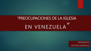 SEMINARISTA:
ANTONYS GONZÁLEZ
“PREOCUPACIONES DE LA IGLESIA
EN VENEZUELA”
 