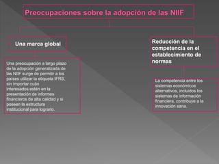 Una marca global
Una preocupación a largo plazo
de la adopción generalizada de
las NIIF surge de permitir a los
países utilizar la etiqueta IFRS,
sin importar cuán
interesados ​​estén en la
presentación de informes
financieros de alta calidad y si
poseen la estructura
institucional para lograrlo.
Reducción de la
competencia en el
establecimiento de
normas
La competencia entre los
sistemas económicos
alternativos, incluidos los
sistemas de información
financiera, contribuye a la
innovación sana.
 