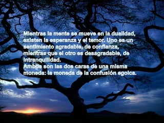 Mientras la mente se mueve en la dualidad, existen la esperanza y el temor. Uno es unsentimiento agradable, de confianza, mientras que el otro es desagradable, de intranquilidad.Ambos son las dos caras de una misma moneda: la moneda de la confusión egoica.