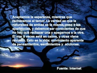 Aceptamos la esperanza, mientras que rechazamos el temor. La verdad es que la naturaleza de ambas es la misma, pese a las apariencias, y debemos ser conscientes de que no hay que rechazar una y apegarnos a la otra.El mar a veces está en calma, y otras viene revuelto. Esto es la vida: movimiento aparente de pensamientos, sentimientos y  acciones.Fuente: Internet