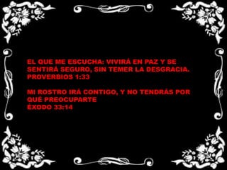 EL QUE ME ESCUCHA: VIVIRÁ EN PAZ Y SE SENTIRÁ SEGURO, SIN TEMER LA DESGRACIA.PROVERBIOS 1:33  MI ROSTRO IRÁ CONTIGO, Y NO TENDRÁS POR QUÉ PREOCUPARTEÉXODO 33:14