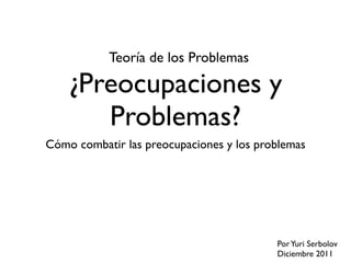 Teoría de los Problemas

    ¿Preocupaciones y
       Problemas?
Cómo combatir las preocupaciones y los problemas




                                          Por Yuri Serbolov
                                          Diciembre 2011
 