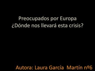 Preocupados por Europa ¿Dónde nos llevará esta crisis? Autora: Laura García  Martín nº6 
