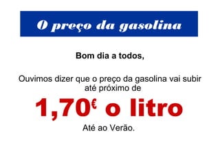 O preço da gasolina
Bom dia a todos,
Ouvimos dizer que o preço da gasolina vai subir
até próximo de
1,70€
o litro
Até ao Verão.
 