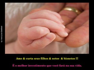 Ame & curta seus filhos & netos  & bisnetos !!!   É o melhor investimento que você fará na sua vida. 