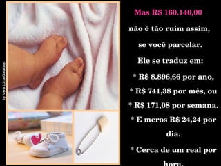 Mas R$ 160.140,00  não é tão ruim assim, se você parcelar. Ele se traduz em: * R$ 8.896,66 por ano, * R$ 741,38 por mês, ou * R$ 171,08 por semana. * E meros R$ 24,24 por dia. * Cerca de um real por hora. 