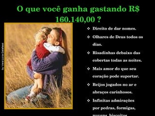 Direito de dar nomes. Olhares de Deus todos os dias. Risadinhas debaixo das cobertas todas as noites. Mais amor do que seu coração pode suportar.  Beijos jogados no ar e abraços carinhosos. Infinitas admirações  por pedras, formigas, nuvens, biscoitos, cachorros, gatos, etc... O que você ganha gastando R$ 160.140,00 ? 