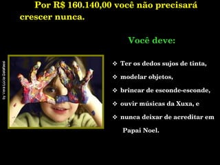 Por R$ 160.140,00 você não precisará crescer nunca.   .    Você deve: Ter os dedos sujos de tinta, modelar objetos, brincar de esconde-esconde,  ouvir músicas da Xuxa, e  nunca deixar de acreditar em  Papai Noel. 