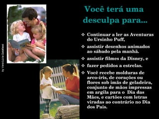 Você terá uma  desculpa para... Continuar a ler as Aventuras do Ursinho Puff, assistir desenhos animados ao sábado pela manhã. assistir filmes da Disney, e fazer pedidos a estrelas. Você recebe molduras de arco-íris, de corações ou flores sob imãs de geladeira, conjunto de mãos impressas em argila para o  Dia das Mães, e cartões com letras viradas ao contrário no Dia dos Pais.  