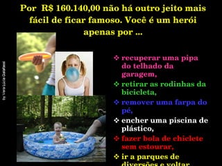 Por  R$ 160.140,00 não há outro jeito mais fácil de ficar famoso. Você é um herói apenas por ... recuperar uma pipa do telhado da garagem, retirar as rodinhas da bicicleta,  remover uma farpa do pé, encher uma piscina de plástico, fazer bola de chiclete sem estourar, ir a parques de diversões e voltar exausto...   