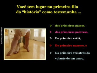 Você tem lugar na primeira fila  da “história” como testemunha ... dos primeiros passos, das primeiras palavras, Do primeiro sutiã, Do primeiro namoro, e   Da primeira vez atrás do volante de um carro. 
