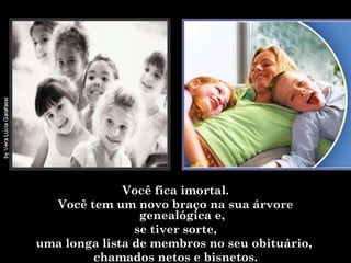 Você fica imortal. Você tem um novo braço na sua árvore genealógica e, se tiver sorte,  uma longa lista de membros no seu obituário,  chamados netos e bisnetos. 