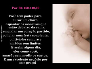 Por R$ 160.140,00 Você tem poder para  curar um choro, espantar os monstros que estão debaixo da cama,  remendar um coração partido, policiar uma festa sonolenta,  cultivá-los sempre e amá-los sem limites.  E assim algum dia, eles como você,  amarão sem medir os custos.  É um excelente negócio por esse preço! 