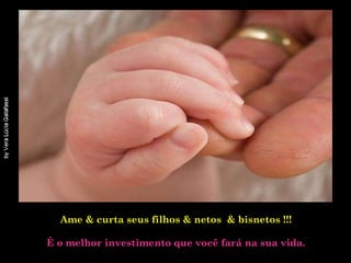 Ame & curta seus filhos & netos  & bisnetos !!!   É o melhor investimento que você fará na sua vida. 