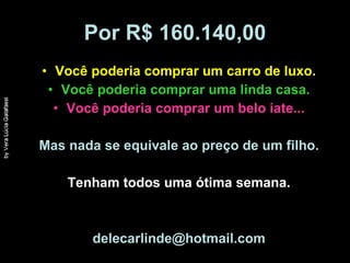 Por R$ 160.140,00 Você poderia comprar um carro de luxo. Você poderia comprar uma linda casa. Você poderia comprar um belo iate... Mas nada se equivale ao preço de um filho. Tenham todos uma ótima semana. [email_address] 