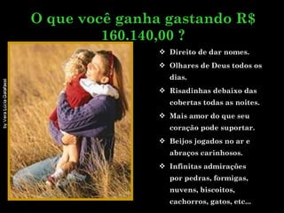 Direito de dar nomes. Olhares de Deus todos os dias. Risadinhas debaixo das cobertas todas as noites. Mais amor do que seu coração pode suportar.  Beijos jogados no ar e abraços carinhosos. Infinitas admirações  por pedras, formigas, nuvens, biscoitos, cachorros, gatos, etc... O que você ganha gastando R$ 160.140,00 ? 