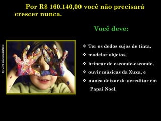 Por R$ 160.140,00 você não precisará crescer nunca.   .    Você deve: Ter os dedos sujos de tinta, modelar objetos, brincar de esconde-esconde,  ouvir músicas da Xuxa, e  nunca deixar de acreditar em  Papai Noel. 