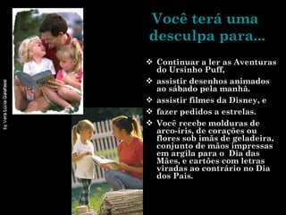 Você terá uma  desculpa para... Continuar a ler as Aventuras do Ursinho Puff, assistir desenhos animados ao sábado pela manhã. assistir filmes da Disney, e fazer pedidos a estrelas. Você recebe molduras de arco-íris, de corações ou flores sob imãs de geladeira, conjunto de mãos impressas em argila para o  Dia das Mães, e cartões com letras viradas ao contrário no Dia dos Pais.  