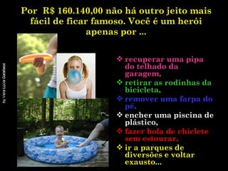 Por  R$ 160.140,00 não há outro jeito mais fácil de ficar famoso. Você é um herói apenas por ... recuperar uma pipa do telhado da garagem, retirar as rodinhas da bicicleta,  remover uma farpa do pé, encher uma piscina de plástico, fazer bola de chiclete sem estourar, ir a parques de diversões e voltar exausto...   
