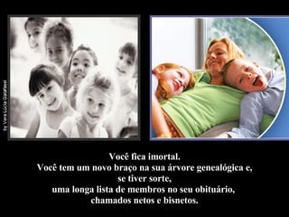 Você fica imortal. Você tem um novo braço na sua árvore genealógica e, se tiver sorte,  uma longa lista de membros no seu obituário,  chamados netos e bisnetos. 