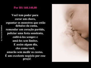 Por R$ 160.140,00 Você tem poder para  curar um choro, espantar os monstros que estão debaixo da cama,  remendar um coração partido, policiar uma festa sonolenta,  cultivá-los sempre e amá-los sem limites.  E assim algum dia, eles como você,  amarão sem medir os custos.  É um excelente negócio por esse preço! 