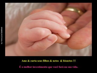 Ame & curta seus filhos & netos  & bisnetos !!!   É o melhor investimento que você fará na sua vida. 