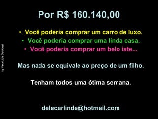Por R$ 160.140,00 Você poderia comprar um carro de luxo. Você poderia comprar uma linda casa. Você poderia comprar um belo iate... Mas nada se equivale ao preço de um filho. Tenham todos uma ótima semana. [email_address] 
