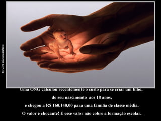 Uma ONG calculou recentemente o custo para se criar um filho,  do seu nascimento  aos 18 anos, e chegou a R$ 160.140,00 para uma família de classe média.  O valor é chocante! E esse valor não cobre a formação escolar. 